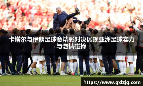 卡塔尔与伊朗足球赛精彩对决展现亚洲足球实力与激情碰撞
