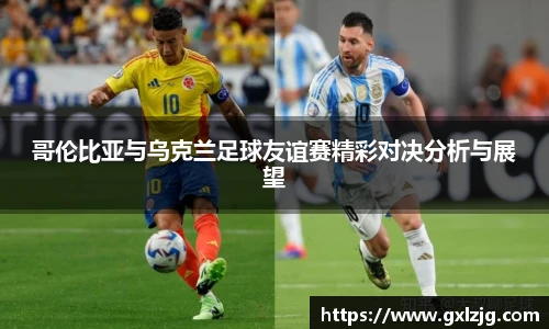 哥伦比亚与乌克兰足球友谊赛精彩对决分析与展望